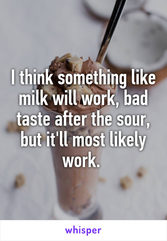 I think something like milk will work, bad taste after the sour, but it'll most likely work. 