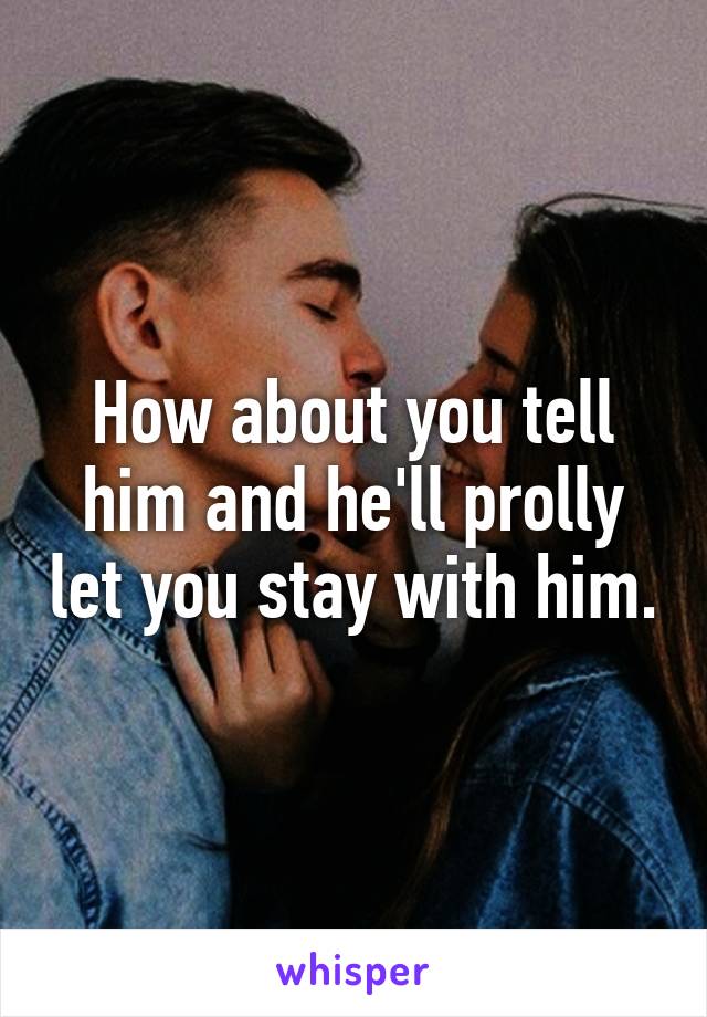 How about you tell him and he'll prolly let you stay with him.