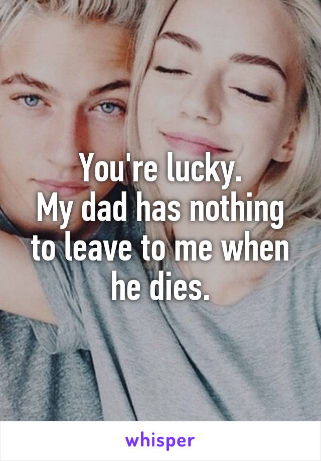 You're lucky.
My dad has nothing to leave to me when he dies.