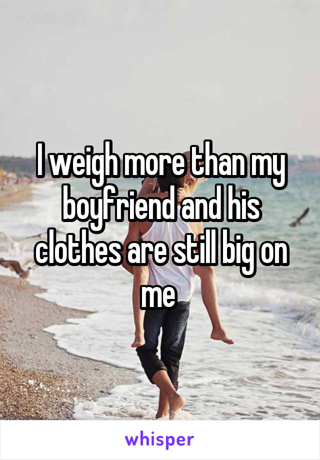 I weigh more than my boyfriend and his clothes are still big on me 