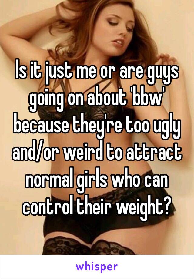 Is it just me or are guys going on about 'bbw' because they're too ugly and/or weird to attract normal girls who can control their weight? 