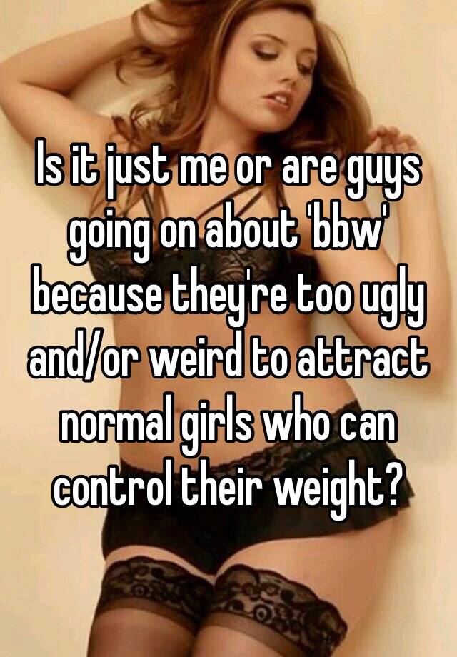 Is it just me or are guys going on about 'bbw' because they're too ugly and/or weird to attract normal girls who can control their weight? 