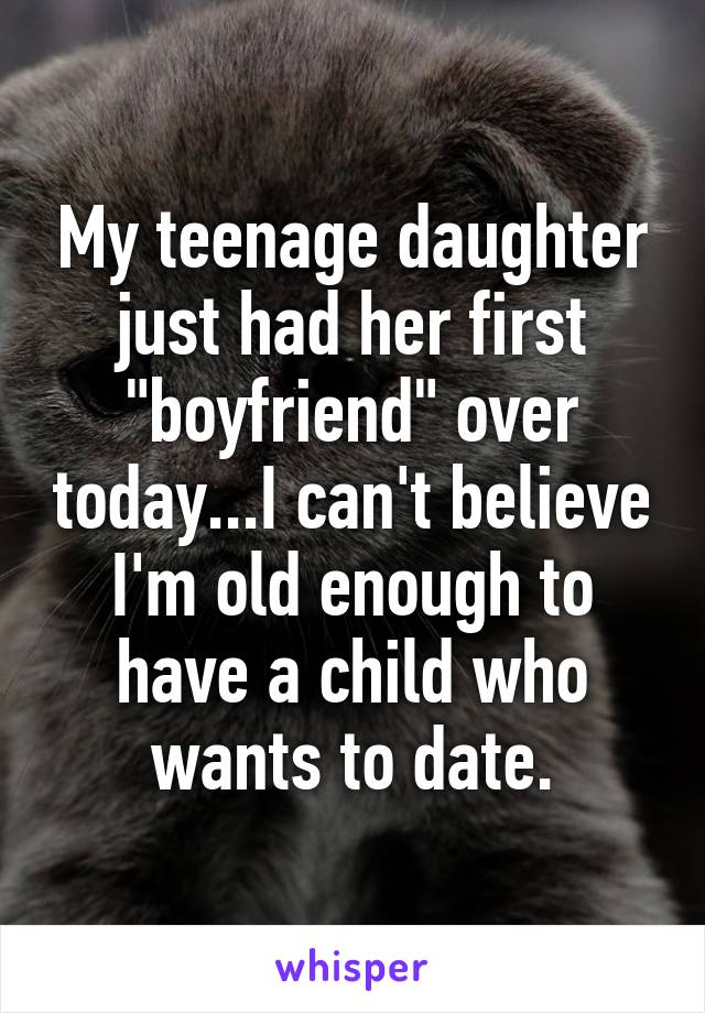 My teenage daughter just had her first "boyfriend" over today...I can't believe I'm old enough to have a child who wants to date.
