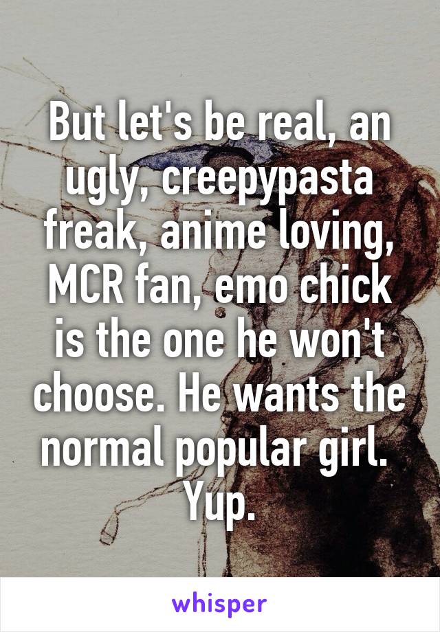 But let's be real, an ugly, creepypasta freak, anime loving, MCR fan, emo chick is the one he won't choose. He wants the normal popular girl. 
Yup.