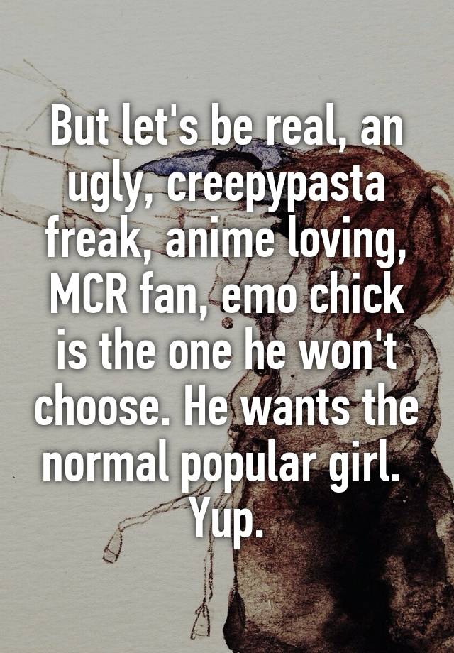 But let's be real, an ugly, creepypasta freak, anime loving, MCR fan, emo chick is the one he won't choose. He wants the normal popular girl. 
Yup.