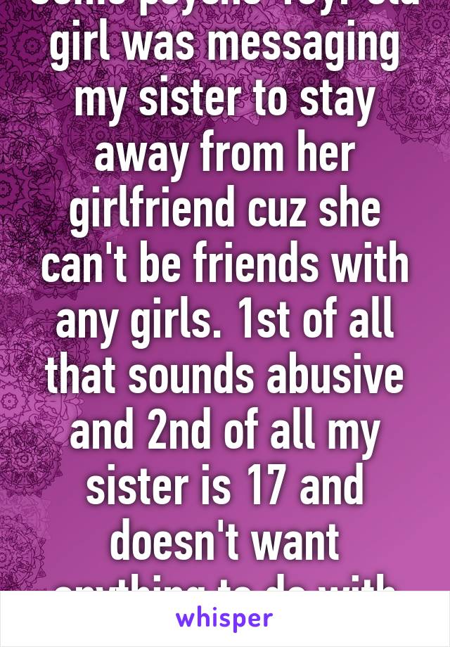 Some psycho 13yr old girl was messaging my sister to stay away from her girlfriend cuz she can't be friends with any girls. 1st of all that sounds abusive and 2nd of all my sister is 17 and doesn't want anything to do with psycho children 