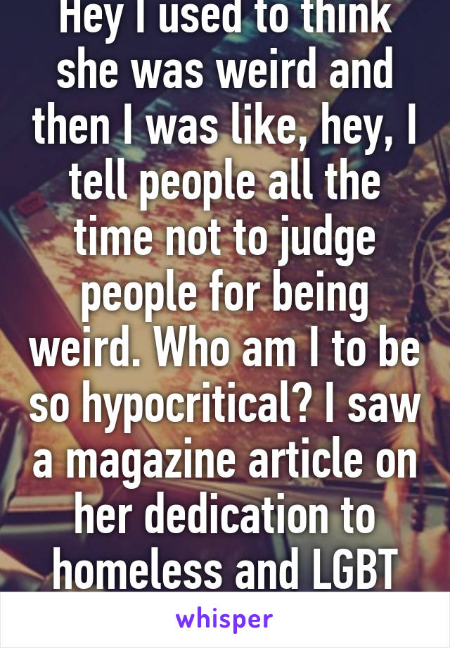 Hey I used to think she was weird and then I was like, hey, I tell people all the time not to judge people for being weird. Who am I to be so hypocritical? I saw a magazine article on her dedication to homeless and LGBT kids. Go Miley!