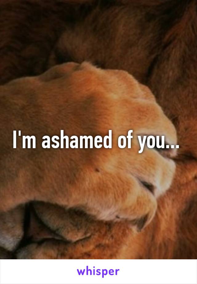 I'm ashamed of you... 