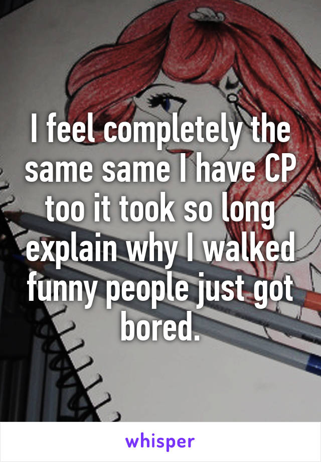 I feel completely the same same I have CP too it took so long explain why I walked funny people just got bored.