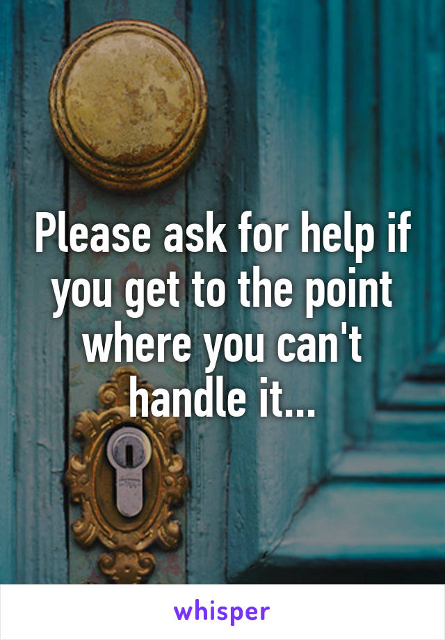Please ask for help if you get to the point where you can't handle it...