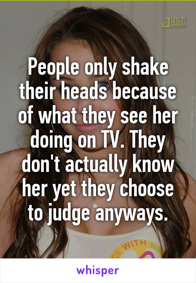 People only shake their heads because of what they see her doing on TV. They don't actually know her yet they choose to judge anyways.