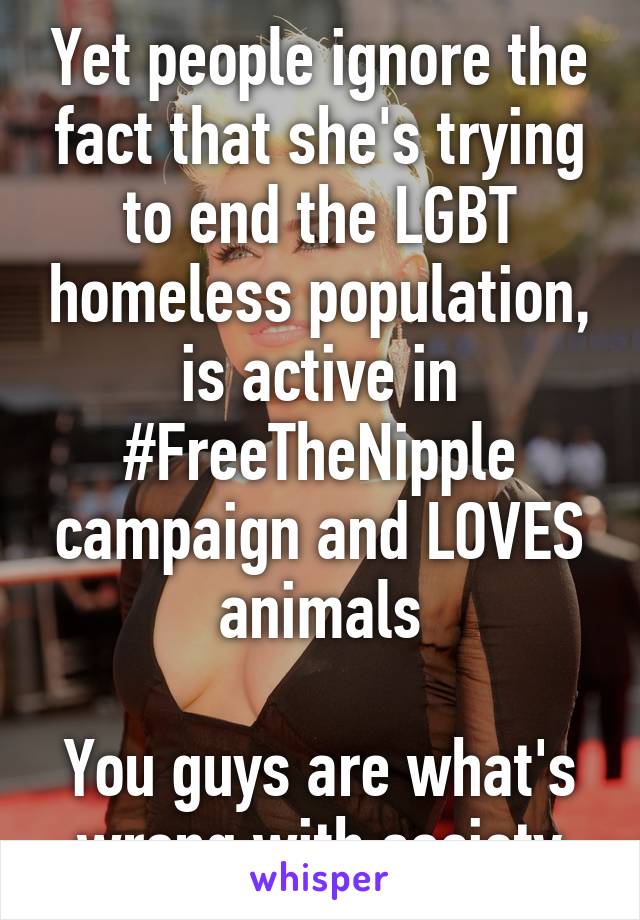 Yet people ignore the fact that she's trying to end the LGBT homeless population, is active in #FreeTheNipple campaign and LOVES animals

You guys are what's wrong with society