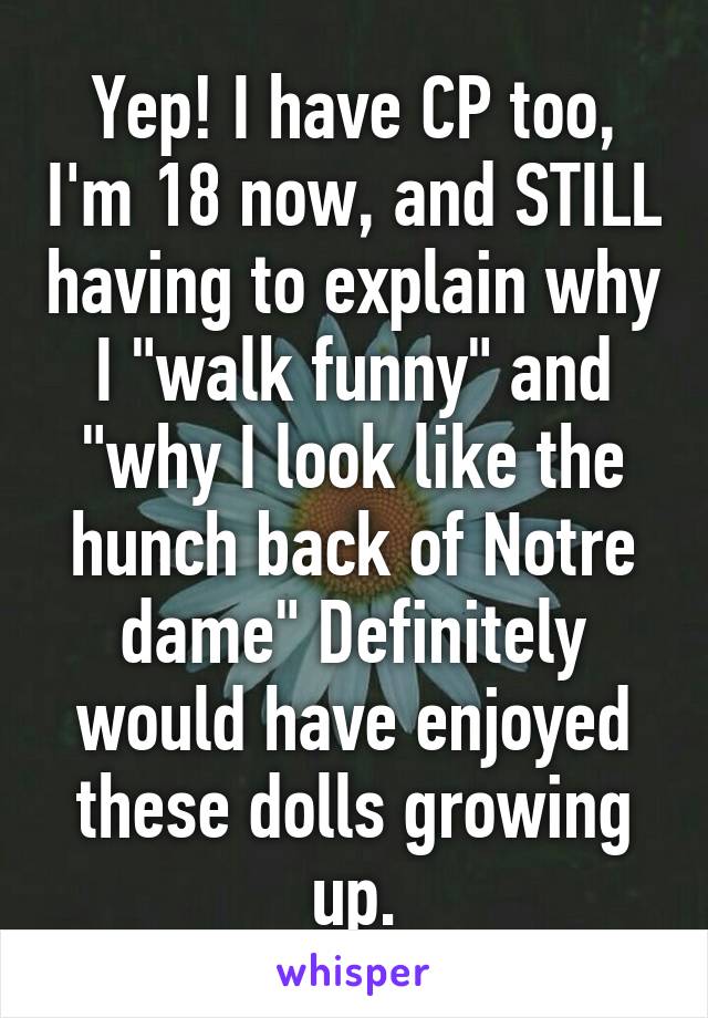 Yep! I have CP too, I'm 18 now, and STILL having to explain why I "walk funny" and "why I look like the hunch back of Notre dame" Definitely would have enjoyed these dolls growing up.