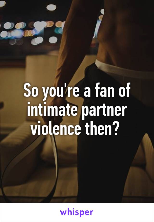 So you're a fan of intimate partner violence then? 