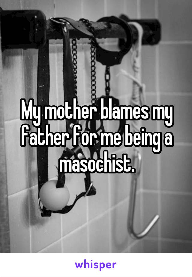My mother blames my father for me being a masochist.