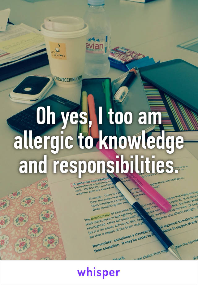 Oh yes, I too am allergic to knowledge and responsibilities.