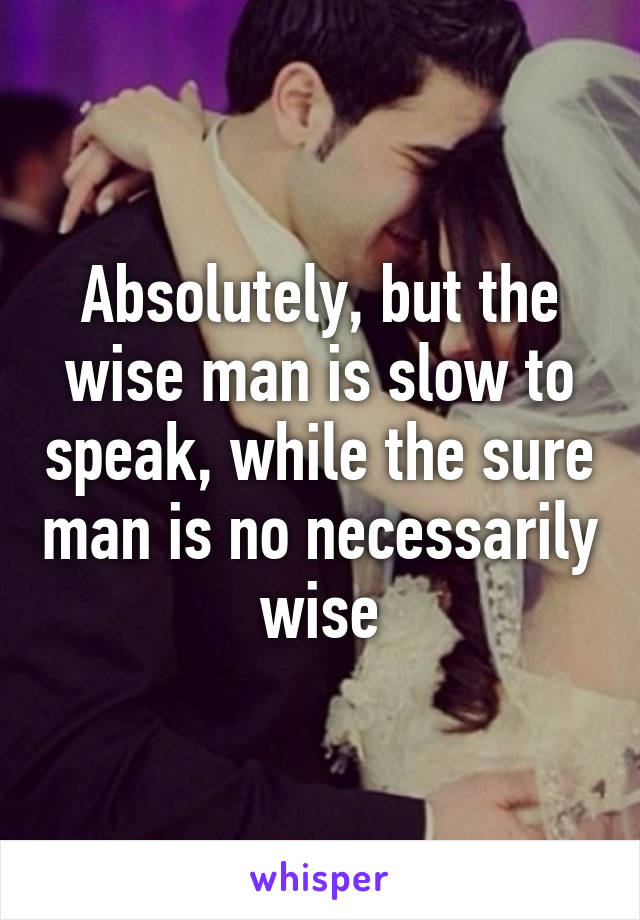 Absolutely, but the wise man is slow to speak, while the sure man is no necessarily wise