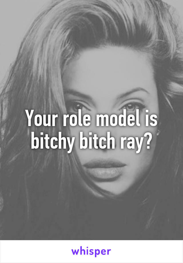 Your role model is bitchy bitch ray?