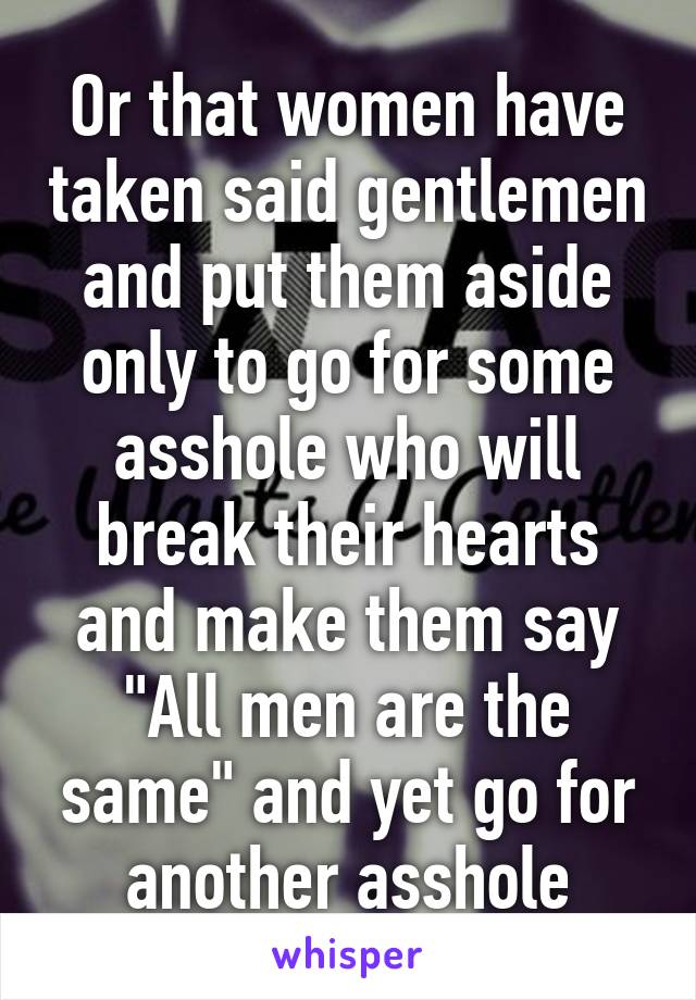 Or that women have taken said gentlemen and put them aside only to go for some asshole who will break their hearts and make them say "All men are the same" and yet go for another asshole