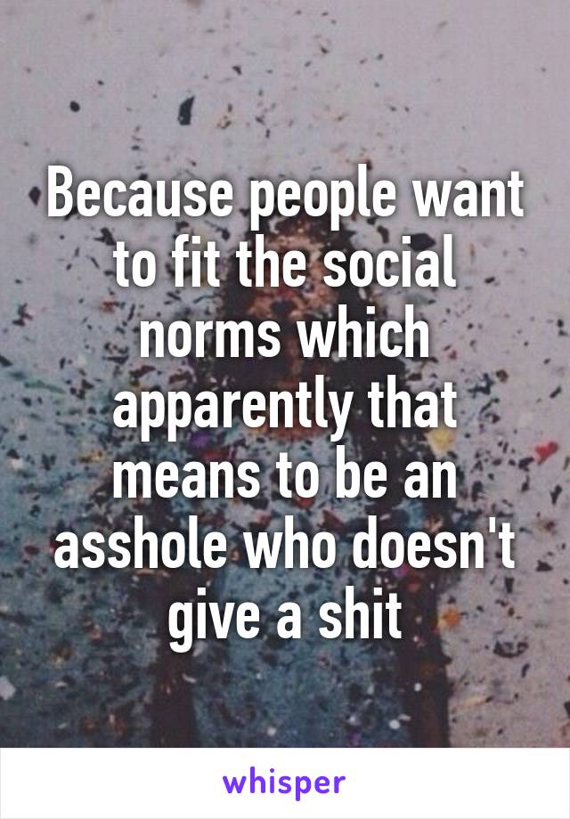 Because people want to fit the social norms which apparently that means to be an asshole who doesn't give a shit