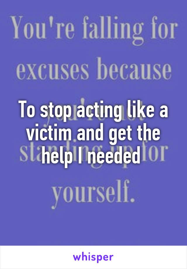 To stop acting like a victim and get the help I needed 