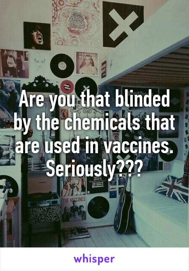 Are you that blinded by the chemicals that are used in vaccines. Seriously???