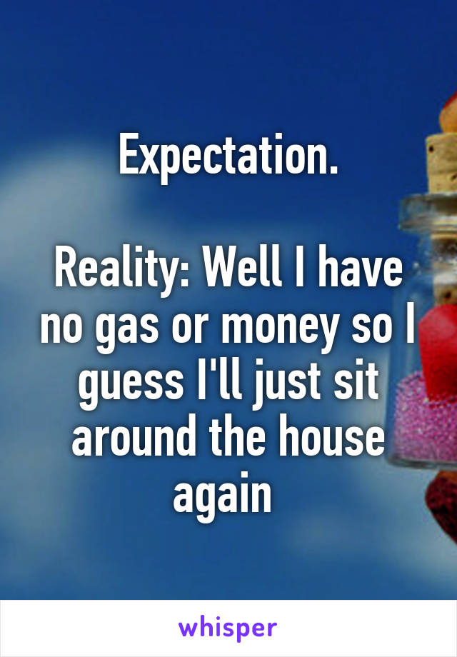 Expectation.

Reality: Well I have no gas or money so I guess I'll just sit around the house again 