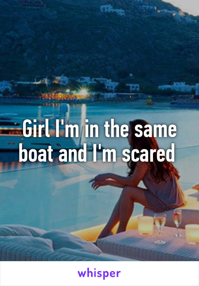 Girl I'm in the same boat and I'm scared 