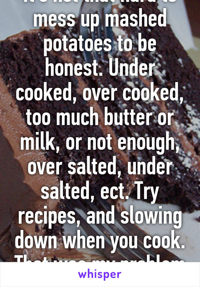 It's not that hard to mess up mashed potatoes to be honest. Under cooked, over cooked, too much butter or milk, or not enough, over salted, under salted, ect. Try recipes, and slowing down when you cook. That was my problem before. 