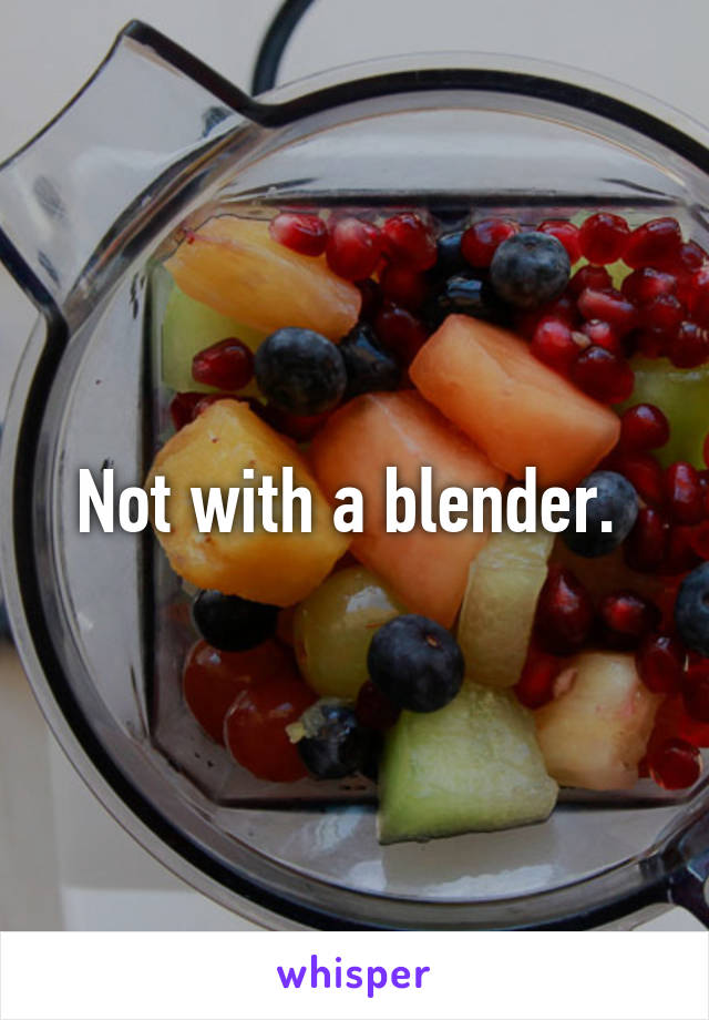 Not with a blender. 