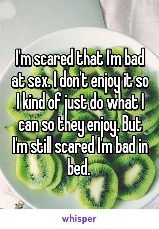 I'm scared that I'm bad at sex. I don't enjoy it so I kind of just do what I can so they enjoy. But I'm still scared I'm bad in bed. 