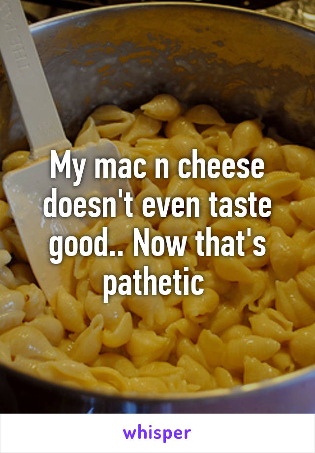 My mac n cheese doesn't even taste good.. Now that's pathetic 