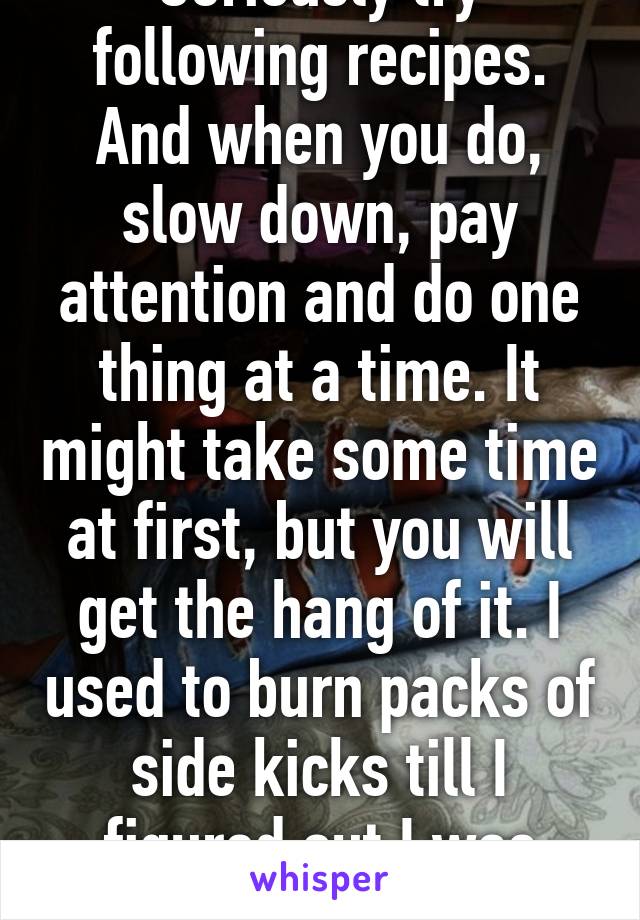 Seriously try following recipes. And when you do, slow down, pay attention and do one thing at a time. It might take some time at first, but you will get the hang of it. I used to burn packs of side kicks till I figured out I was rushing. 