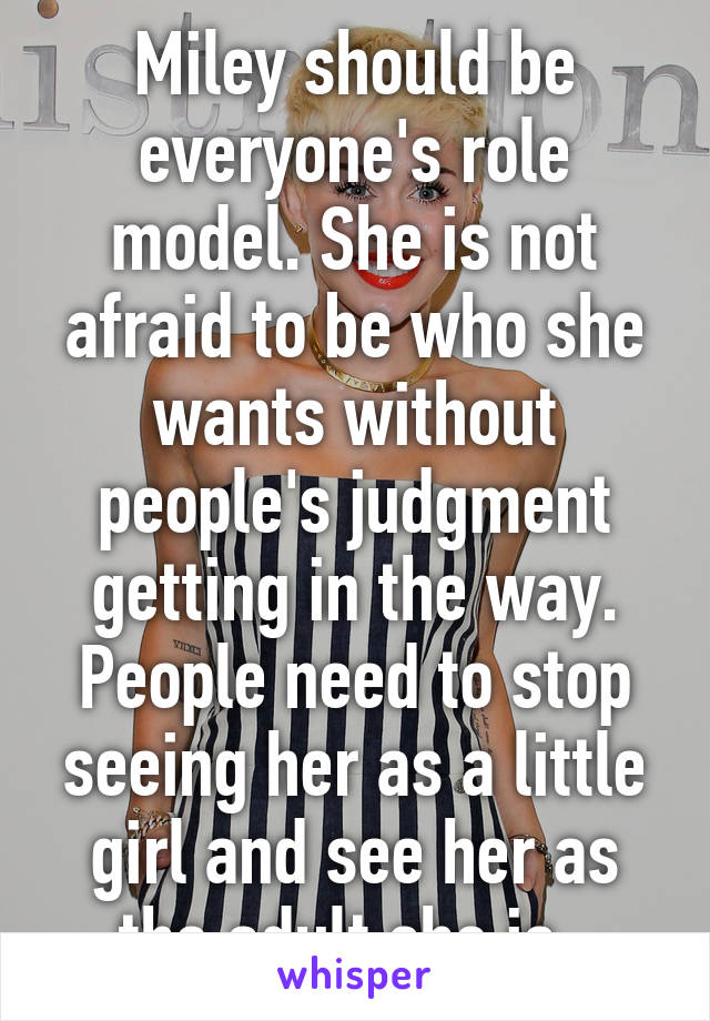 Miley should be everyone's role model. She is not afraid to be who she wants without people's judgment getting in the way. People need to stop seeing her as a little girl and see her as the adult she is. 