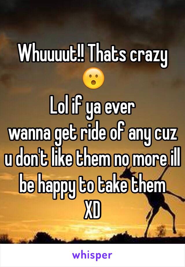 Whuuuut!! Thats crazy 😮
Lol if ya ever
wanna get ride of any cuz u don't like them no more ill be happy to take them
XD