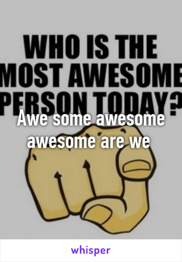 Awe some awesome awesome are we 