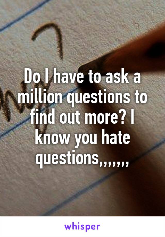 Do I have to ask a million questions to find out more? I know you hate questions,,,,,,,