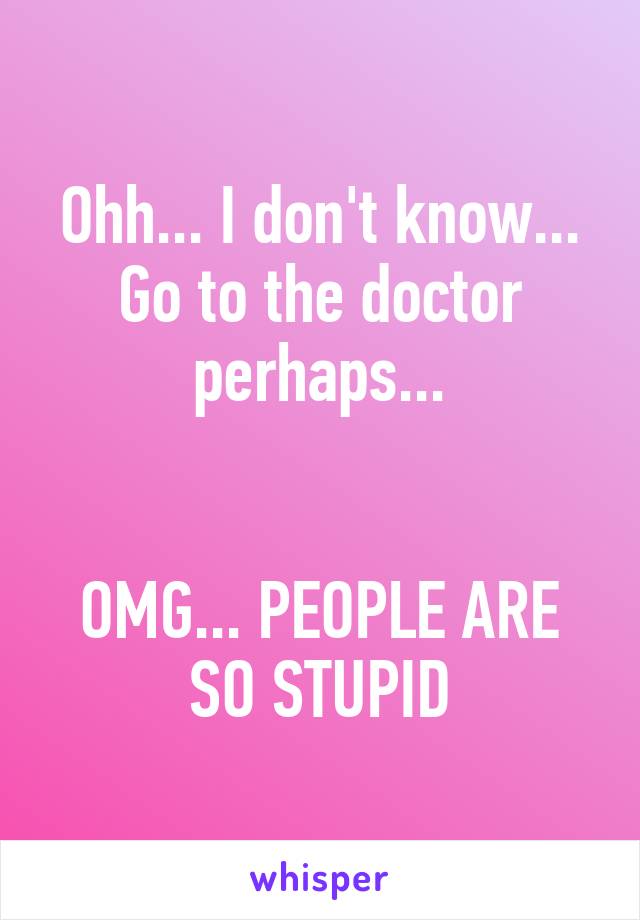 Ohh... I don't know... Go to the doctor perhaps...


OMG... PEOPLE ARE SO STUPID