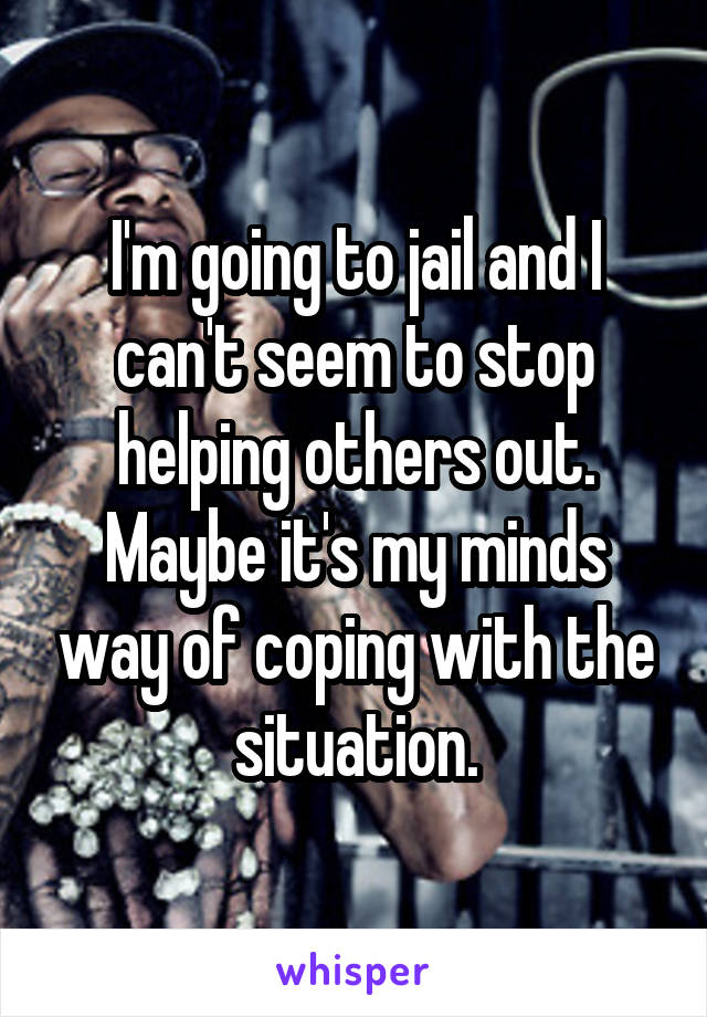 I'm going to jail and I can't seem to stop helping others out. Maybe it's my minds way of coping with the situation.