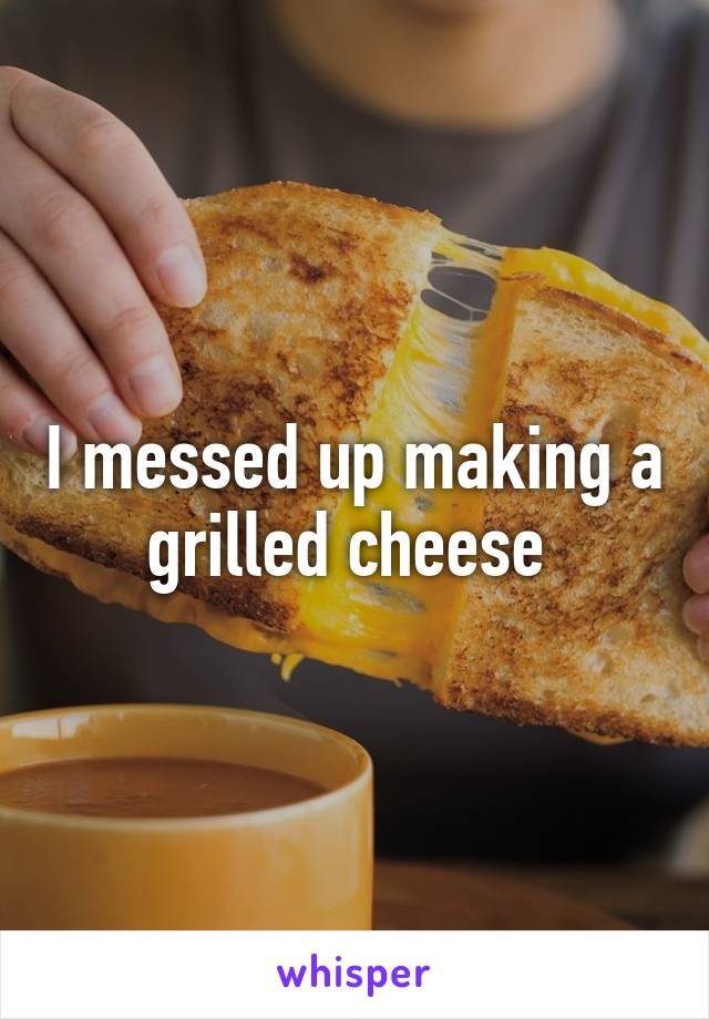 I messed up making a grilled cheese 