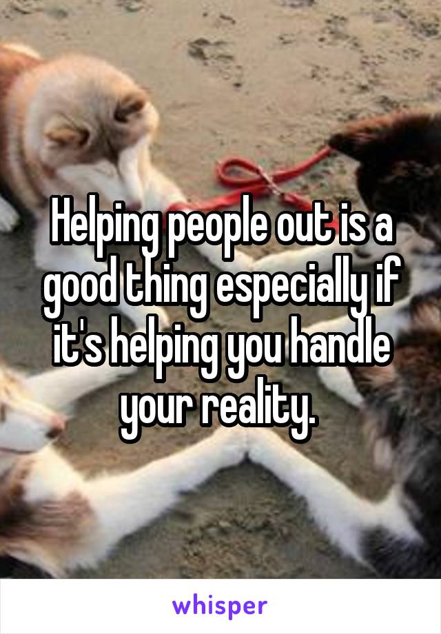 Helping people out is a good thing especially if it's helping you handle your reality. 