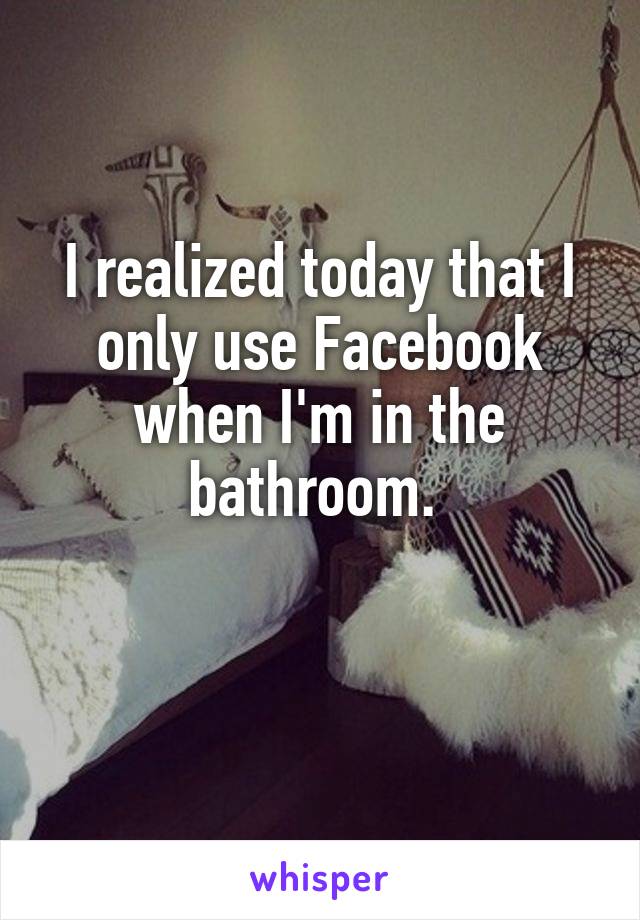 I realized today that I only use Facebook when I'm in the bathroom. 

