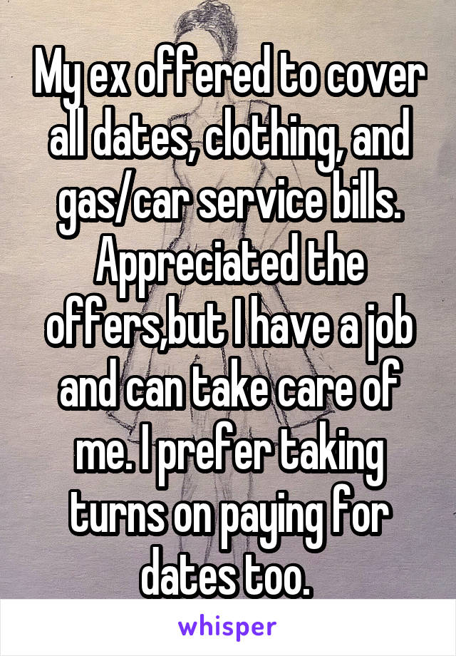 My ex offered to cover all dates, clothing, and gas/car service bills. Appreciated the offers,but I have a job and can take care of me. I prefer taking turns on paying for dates too. 