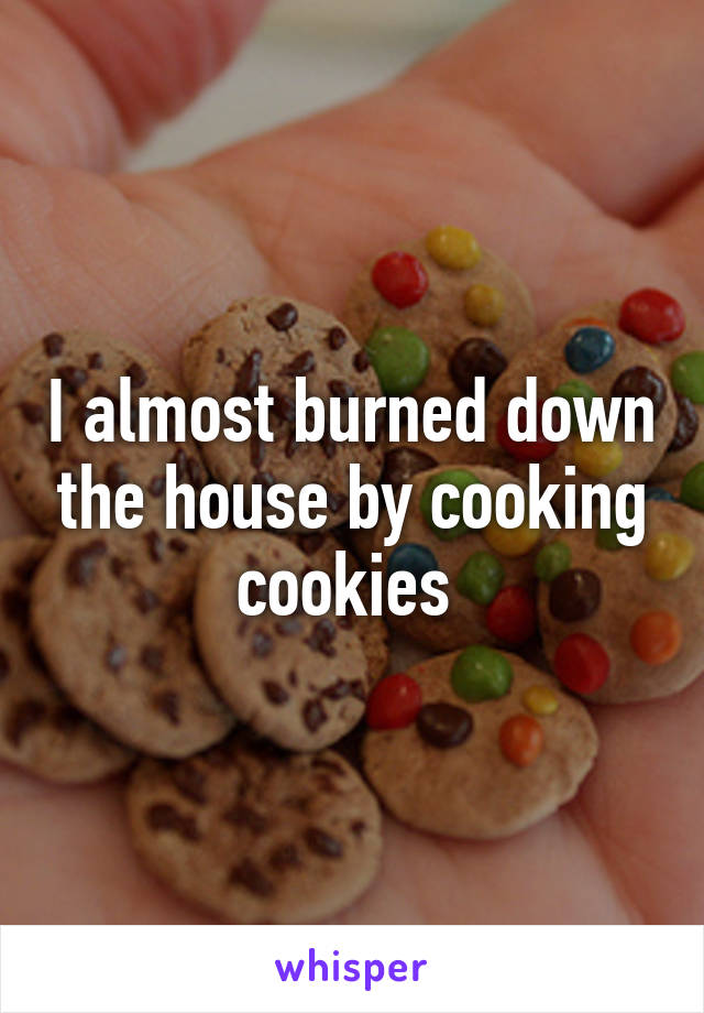 I almost burned down the house by cooking cookies 