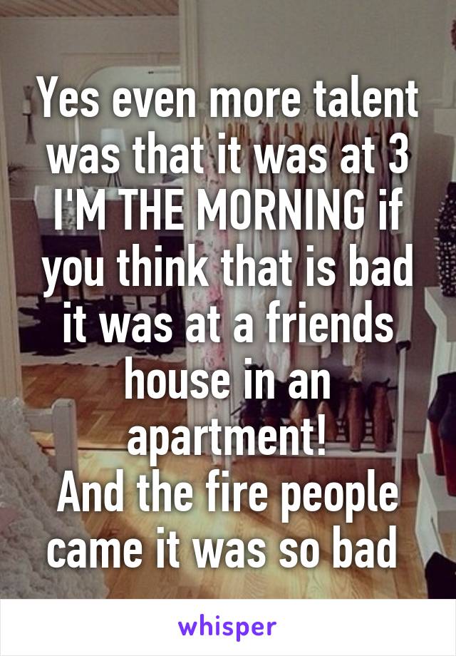 Yes even more talent was that it was at 3 I'M THE MORNING if you think that is bad it was at a friends house in an apartment!
And the fire people came it was so bad 