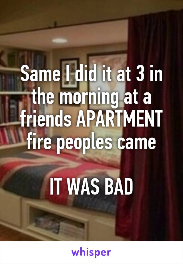 Same I did it at 3 in the morning at a friends APARTMENT fire peoples came

IT WAS BAD