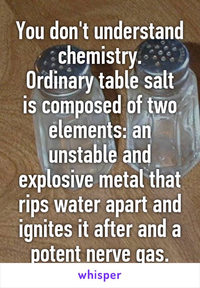 You don't understand chemistry.
Ordinary table salt is composed of two elements: an unstable and explosive metal that rips water apart and ignites it after and a potent nerve gas.