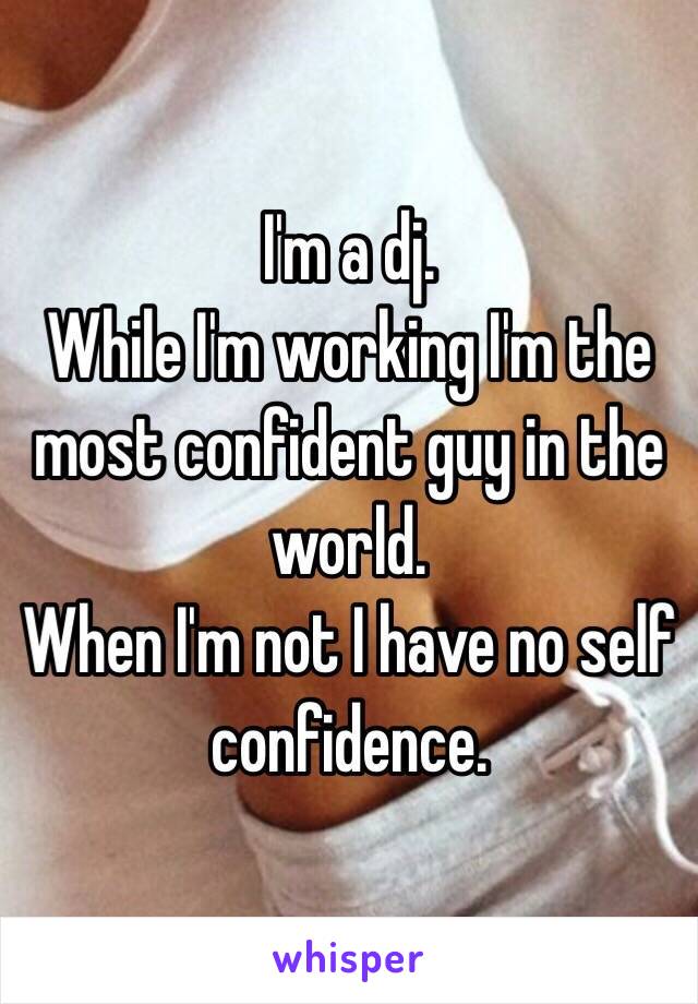 I'm a dj.
While I'm working I'm the most confident guy in the world.
When I'm not I have no self confidence.