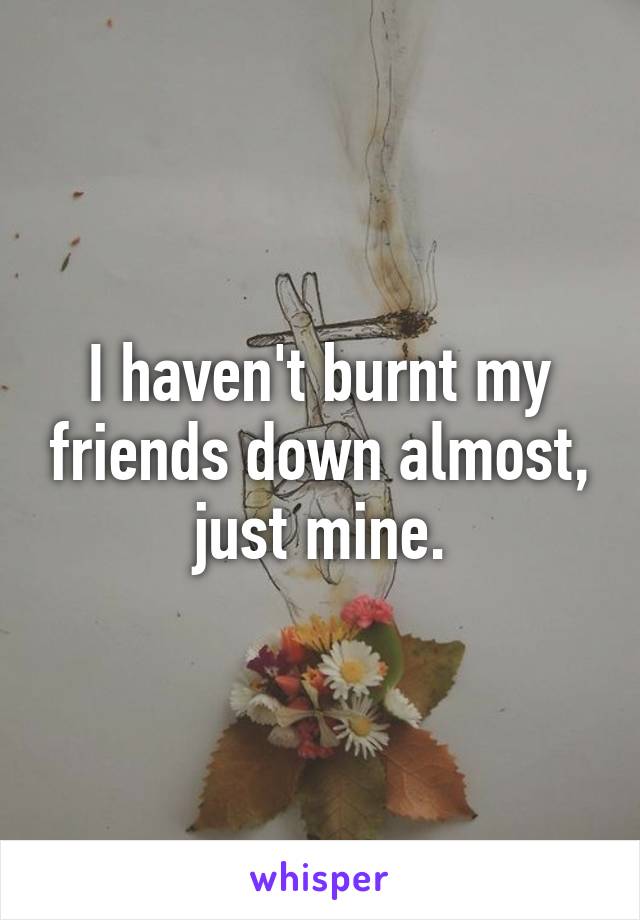 I haven't burnt my friends down almost, just mine.