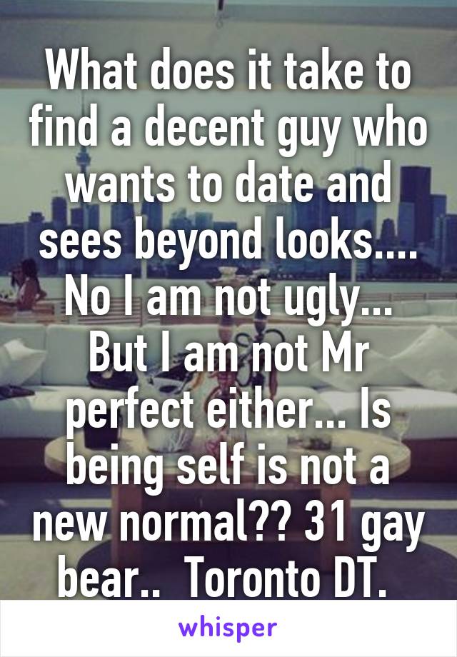 What does it take to find a decent guy who wants to date and sees beyond looks.... No I am not ugly... But I am not Mr perfect either... Is being self is not a new normal?? 31 gay bear..  Toronto DT. 